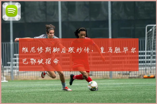 维尼修斯脚后跟妙传，皇马胜毕尔巴鄂破宿命