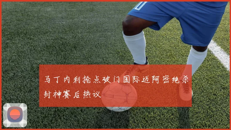 马丁内利抢点破门国际迈阿密绝杀封神赛后热议