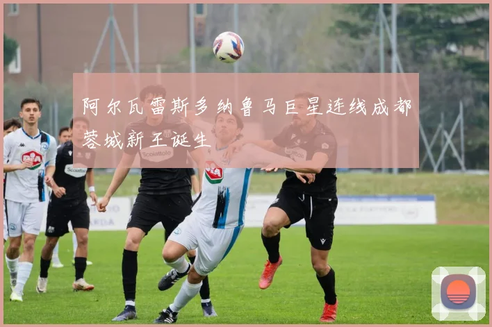 阿尔瓦雷斯多纳鲁马巨星连线成都蓉城新王诞生