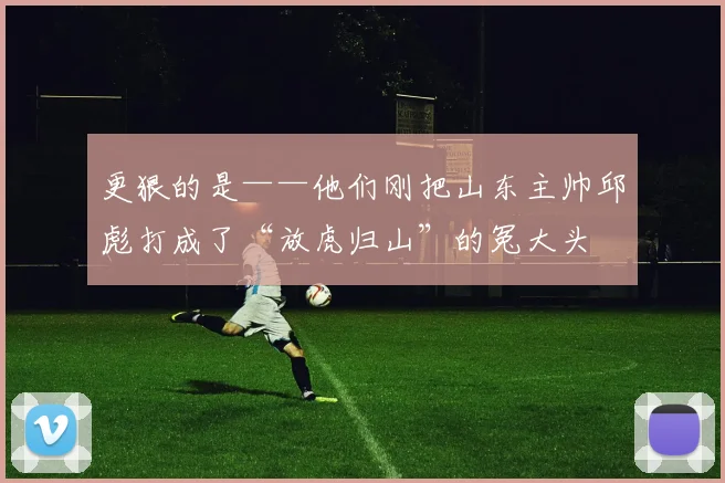 更狠的是——他们刚把山东主帅邱彪打成了“放虎归山”的冤大头