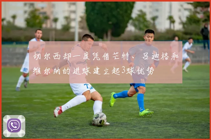 切尔西却一度凭借芒特、吕迪格和维尔纳的进球建立起3球优势