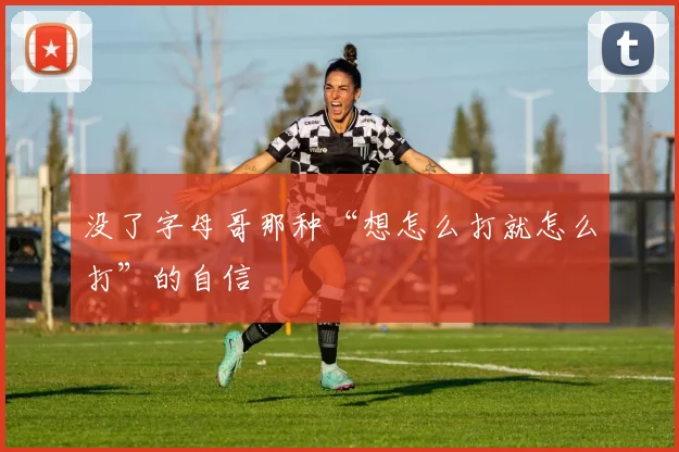 没了字母哥那种“想怎么打就怎么打”的自信
