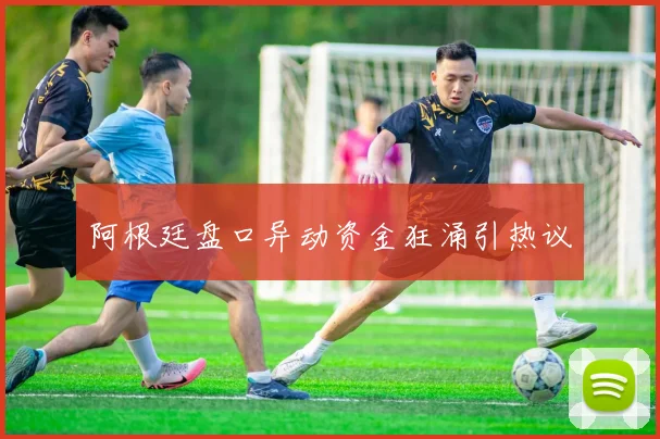 阿根廷盘口异动资金狂涌引热议