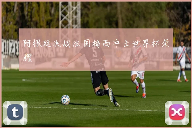 阿根廷决战法国梅西冲击世界杯荣耀