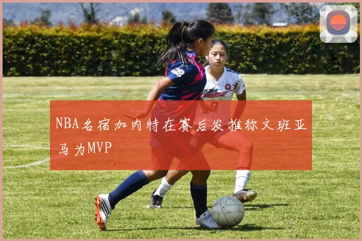 NBA名宿加内特在赛后发推称文班亚马为MVP
