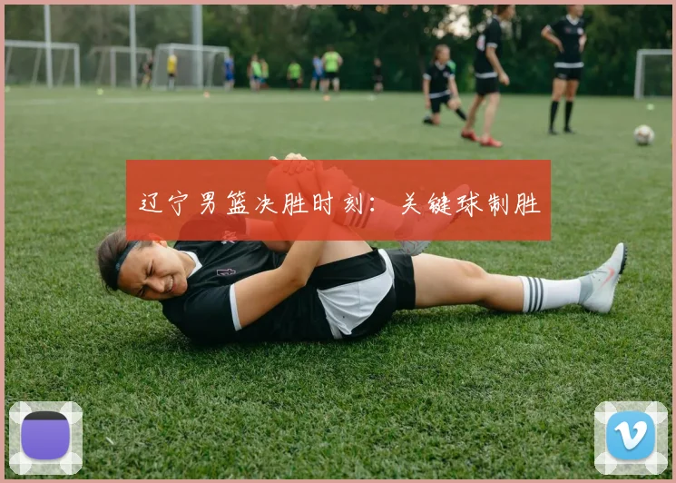 辽宁男篮决胜时刻：关键球制胜
