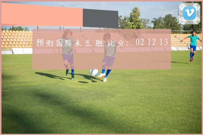 预测国际米兰 胜 比分：02 12 13