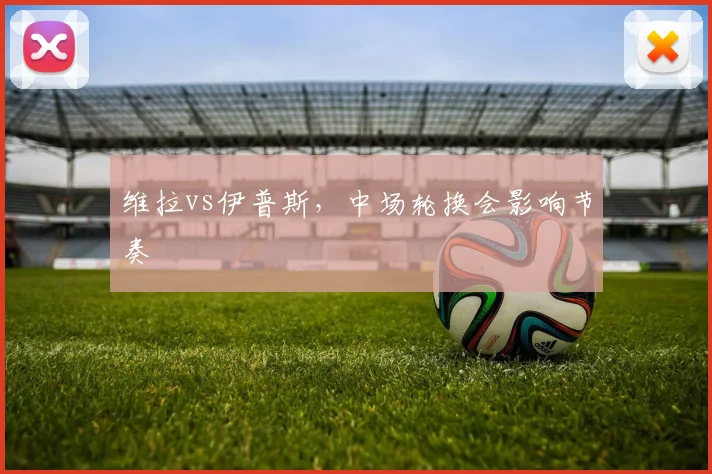 维拉vs伊普斯，中场轮换会影响节奏