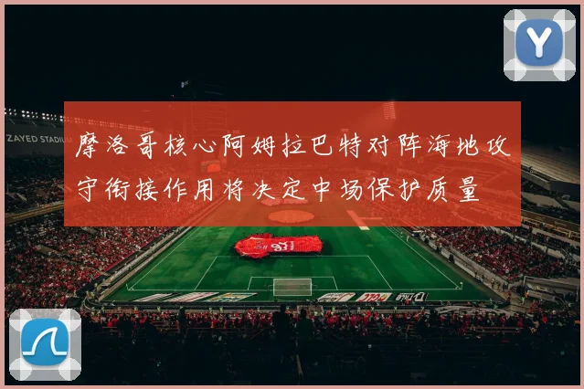 摩洛哥核心阿姆拉巴特对阵海地攻守衔接作用将决定中场保护质量