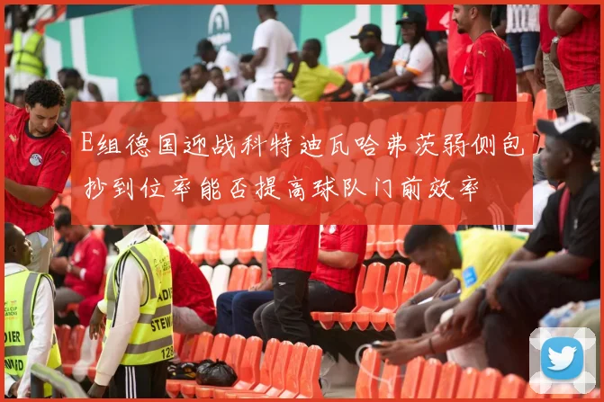 E组德国迎战科特迪瓦哈弗茨弱侧包抄到位率能否提高球队门前效率