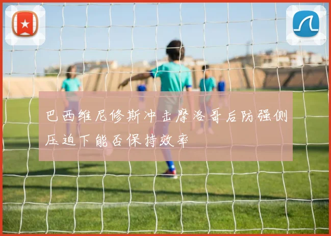 巴西维尼修斯冲击摩洛哥后防强侧压迫下能否保持效率