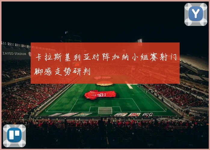 卡拉斯基利亚对阵加纳小组赛射门脚感走势研判