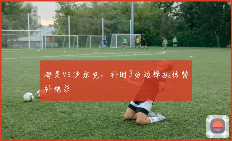 都灵vs沙尔克，补时3分边锋挑传替补绝杀