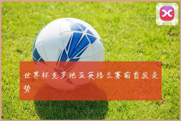世界杯克罗地亚英格兰赛前首发走势