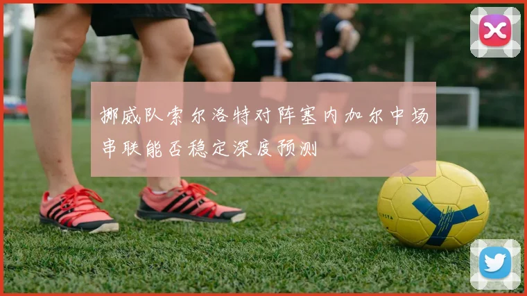 挪威队索尔洛特对阵塞内加尔中场串联能否稳定深度预测