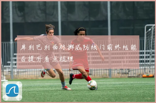库利巴利面对挪威防线门前终结能否提升看点梳理