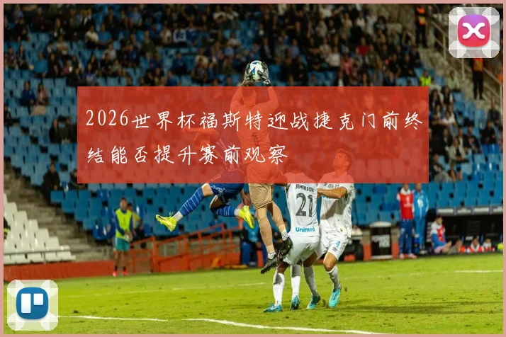 2026世界杯福斯特迎战捷克门前终结能否提升赛前观察