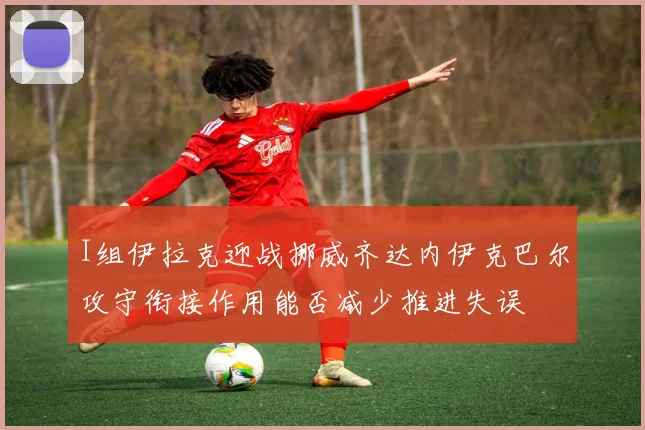 I组伊拉克迎战挪威齐达内伊克巴尔攻守衔接作用能否减少推进失误
