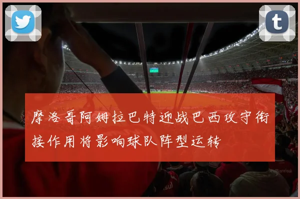 摩洛哥阿姆拉巴特迎战巴西攻守衔接作用将影响球队阵型运转