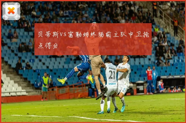 贝蒂斯vs富勒姆终场前主队中卫抢点得分
