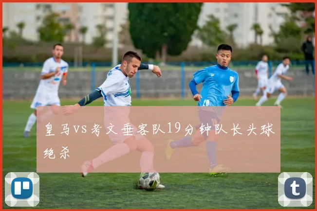 皇马vs考文垂客队19分钟队长头球绝杀