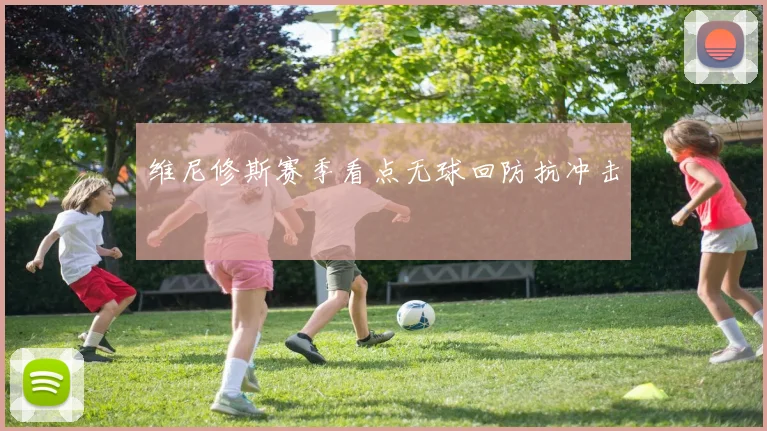 维尼修斯赛季看点无球回防抗冲击