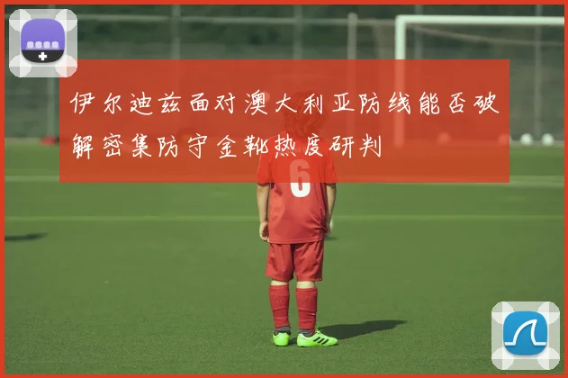 伊尔迪兹面对澳大利亚防线能否破解密集防守金靴热度研判