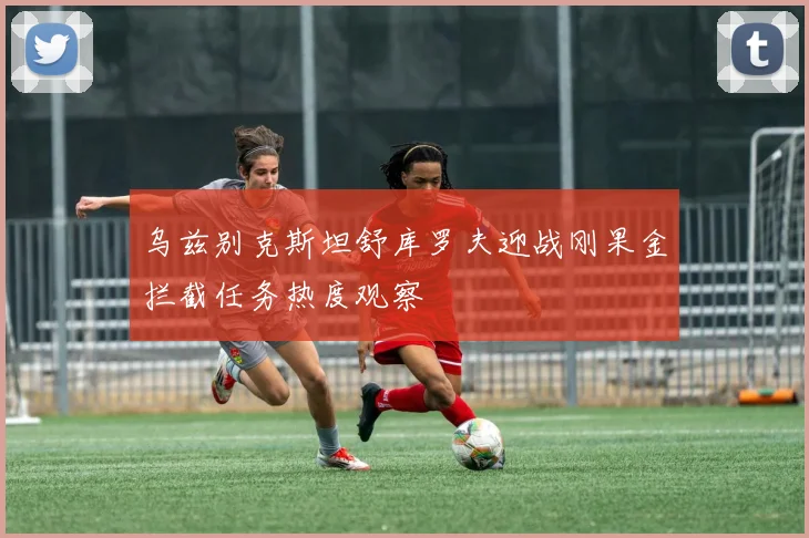 乌兹别克斯坦舒库罗夫迎战刚果金拦截任务热度观察