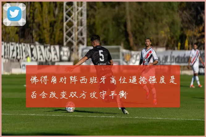 佛得角对阵西班牙高位逼抢强度是否会改变双方攻守平衡